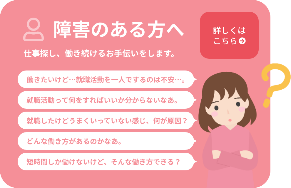 障害のある方へ 仕事探し、働き続けるお手伝いをします。働きたいけど…就職活動を一人でするのは不安…。就職活動って何をすればいいか分からないなあ。就職したけどうまくいっていない感じ、何が原因？どんな働き方があるのかなあ。短時間しか働けないけど、そんな働き方できる？