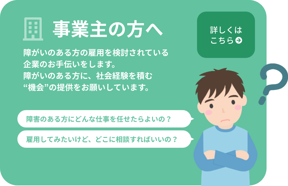 事業主の方へ障がいのある方の雇用を検討されている企業のお手伝いをします。障がいのある方に、社会経験を積む“機会”の提供をお願いしています。