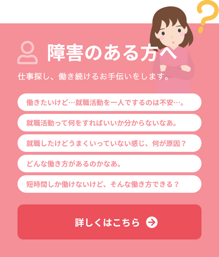 障害のある方へ 仕事探し、働き続けるお手伝いをします。働きたいけど…就職活動を一人でするのは不安…。就職活動って何をすればいいか分からないなあ。就職したけどうまくいっていない感じ、何が原因？どんな働き方があるのかなあ。短時間しか働けないけど、そんな働き方できる？