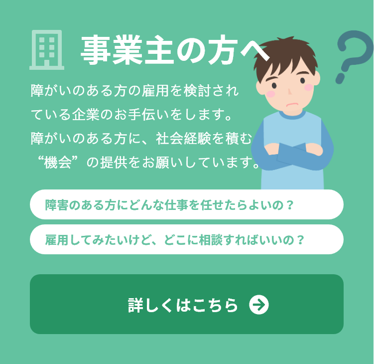 事業主の方へ障がいのある方の雇用を検討されている企業のお手伝いをします。障がいのある方に、社会経験を積む“機会”の提供をお願いしています。